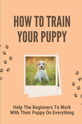 How To Train Your Puppy: Help The Beginners To Work With Their Puppy On Everything: Dog Training Guide For Beginners by Ciak, Dovie