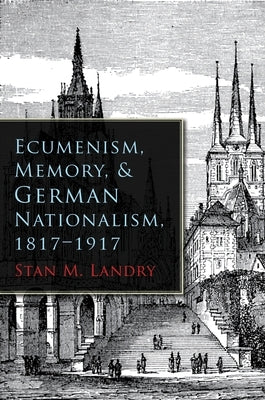 Ecumenism, Memory, & German Nationalism, 1817-1917 by Landry, Stan M.
