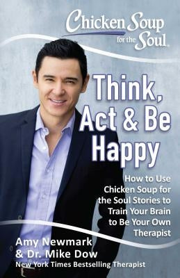 Chicken Soup for the Soul: Think, ACT & Be Happy: How to Use Chicken Soup for the Soul Stories to Train Your Brain to Be Your Own Therapist by Newmark, Amy