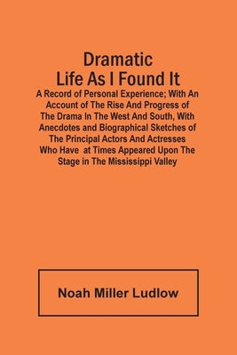 Dramatic Life As I Found It: A Record Of Personal Experience; With An Account Of The Rise And Progress Of The Drama In The West And South, With Ane by Miller Ludlow, Noah
