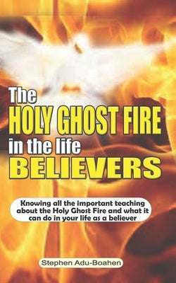 The Holy Ghost Fire in the Life of Believers: Knowing all the important teaching about the Holy Ghost fire and what it can do in your life as a believ by Adu-Boahen, Stephen
