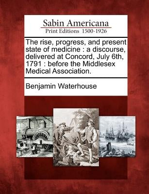 The Rise, Progress, and Present State of Medicine: A Discourse, Delivered at Concord, July 6th, 1791: Before the Middlesex Medical Association. by Waterhouse, Benjamin
