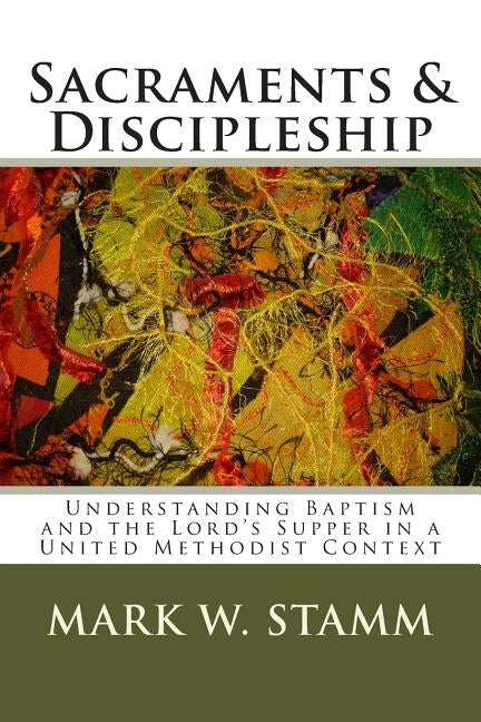Sacraments & Discipleship: Understanding Baptism and the Lord's Supper in a United Methodist Context by Stamm, Mark W.