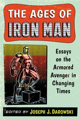 The Ages of Iron Man: Essays on the Armored Avenger in Changing Times by Darowski, Joseph J.