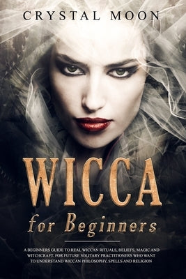 Wicca for Beginners: A Beginners Guide to Real Wiccan Rituals, Beliefs, Magic and Witchcraft. For Future Solitary Practitioners who want to by Moon, Crystal