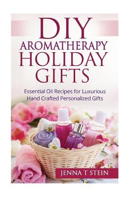 DIY Aromatherapy Holiday Gifts: Essential Oil Recipes for Luxurious Hand Crafted by Stein, Jenna T.