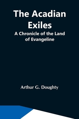 The Acadian Exiles; A Chronicle Of The Land Of Evangeline by G. Doughty, Arthur