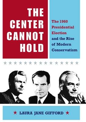 The Center Cannot Hold: The 1960 Presidential Election and the Rise of Modern Conservatism by Gifford, Laura Jane
