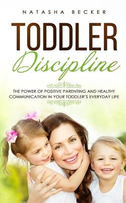 Toddler Discipline: The Power Of Positive Parenting And Healthy Communication In Your Toddler's Everyday Life by Becker, Natasha