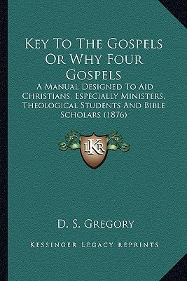 Key to the Gospels or Why Four Gospels: A Manual Designed to Aid Christians, Especially Ministers, Ta Manual Designed to Aid Christians, Especially Mi by Gregory, D. S.