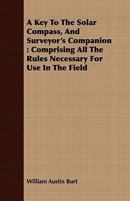 A Key to the Solar Compass, and Surveyor's Companion: Comprising All the Rules Necessary for Use in the Field by Burt, William Austin