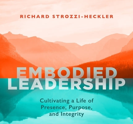 Embodied Leadership: Cultivating a Life of Presence, Purpose, and Integrity by Strozzi-Heckler, Richard
