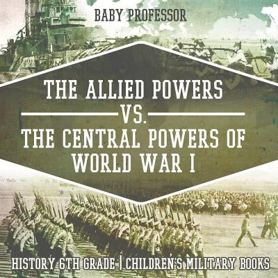 The Allied Powers vs. The Central Powers of World War I: History 6th Grade Children's Military Books by Baby Professor
