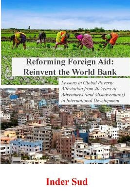 Reforming Foreign Aid: Reinvent the World Bank: Lessons in Global Poverty Alleviation from 40 years of adventures (and misadventures) in Inte by Sud, Inder