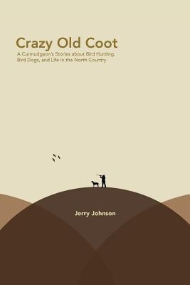 Crazy Old Coot: A Curmudgeon's Stories about Bird Hunting and Life in the North Country by Johnson, Jerry