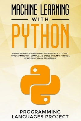 Machine Learning with Python: Handbook made for beginners, from scratch to fluent programming with example and basics of Numpy, PyTorch, Keras, Scik by Programming Languages Project