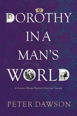 Dorothy in a Man's World: A Victorian Woman Physician's Trials and Triumphs by Dawson, Peter