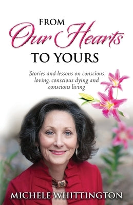 From Our Hearts to Yours: Stories and lessons on conscious loving, conscious dying and conscious living by Whittington, Michele