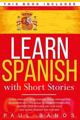 Learn Spanish with Short Stories: This Book Includes: Learn Spanish for Beginners, Speak Spanish for Beginners and Language Lessons Intermediate. A co by Banos, Paul