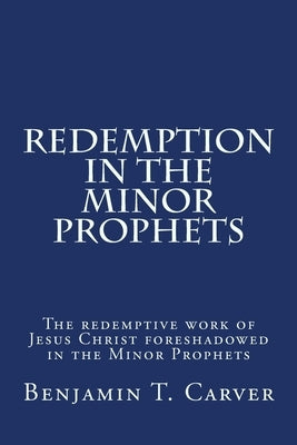 Redemption in the Minor Prophets: The redemptive work of Jesus Christ foreshadowed in the Minor Prophets by Carver, Benjamin T.
