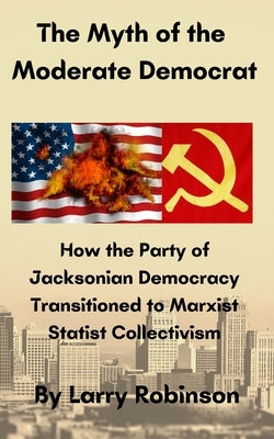 The Myth of the Moderate Democrat: How the Party of Jacksonian Democracy transitioned to Marxist Statist Collectivism by Robinson, Larry