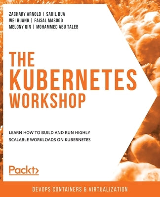 The Kubernetes Workshop: Learn how to build and run highly scalable workloads on Kubernetes by Arnold, Zachary