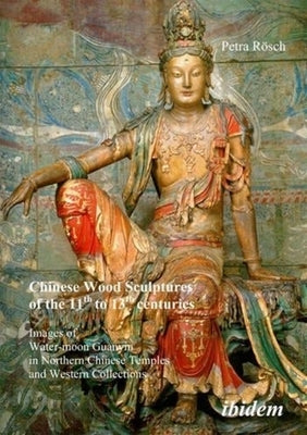 Chinese Wood Sculptures of the 11th to 13th Centuries: Images of Water-Moon Guanyin in Northern Chinese Temples and Western Collections by Rösch, Petra