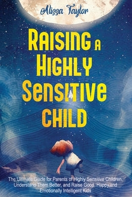 Raising A Highly Sensitive Child: The Ultimate Guide for Parents of Highly Sensitive Children. Understand Them Better, and Raise Good, Happy, and Emot by Taylor, Alissa