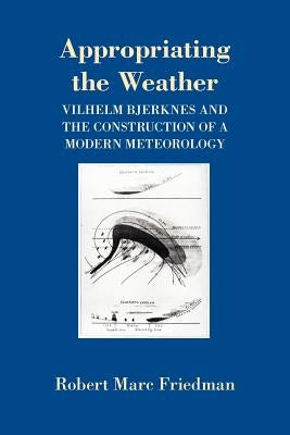 Appropriating the Weather: Vilhelm Bjerknes and the Construction of a Modern Meteorology by Friedman, Robert Marc