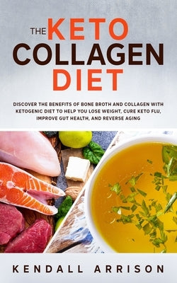 The Keto Collagen Diet: Discover the Benefits of Bone Broth and Collagen with Ketogenic Diet to Help You Lose Weight, Cure Keto Flu, Improve G by Arrison, Kendall