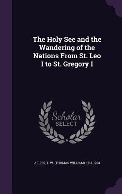 The Holy See and the Wandering of the Nations From St. Leo I to St. Gregory I by Allies, T. W. 1813-1903