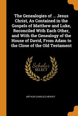The Genealogies of ... Jesus Christ, As Contained in the Gospels of Matthew and Luke, Reconciled With Each Other, and With the Genealogy of the House by Hervey, Arthur Charles
