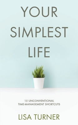 Your Simplest Life: 15 Unconventional Time Management Shortcuts - Productivity Tips and Goal-Setting Tricks So You Can Find Time to Live by Turner, Lisa