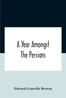 A Year Amongst The Persians; Impressions As To The Life, Character, And Thought Of The People Of Persia, Received During Twelve Month'S Residence In T by Granville Browne, Edward