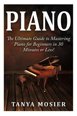 Piano: The Ultimate Guide to Mastering Piano for Beginners in 30 Minutes or Less! by Mosier, Tanya