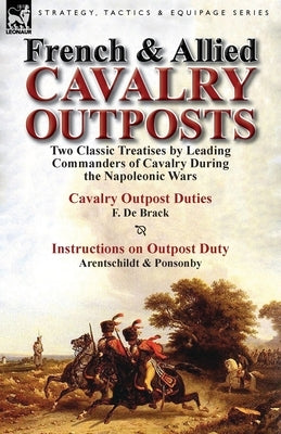 French & Allied Cavalry Outposts: Two Classic Treatises by Leading Commanders of Cavalry During the Napoleonic Wars-Cavalry Outpost Duties by F. de Br by De Brack, F.