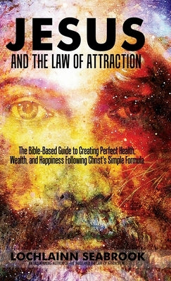 Jesus and the Law of Attraction: The Bible-Based Guide to Creating Perfect Health, Wealth, and Happiness Following Christ's Simple Formula by Seabrook, Lochlainn
