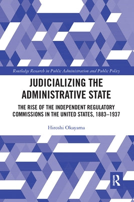Judicializing the Administrative State: The Rise of the Independent Regulatory Commissions in the United States, 1883-1937 by Okayama, Hiroshi