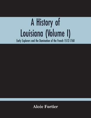 A History Of Louisiana (Volume I); Early Explorers And The Domination Of The French 1512-1768 by Fortier, Alcée