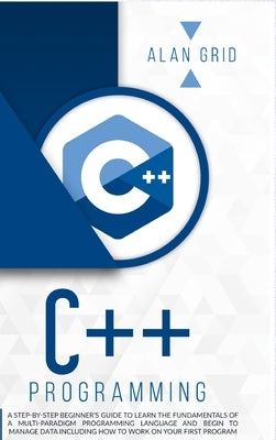 C++ Programming: A Step-By-Step Beginner's Guide to Learn the Fundamentals of a Multi-Paradigm Programming Language and Begin to Manage by Grid, Alan