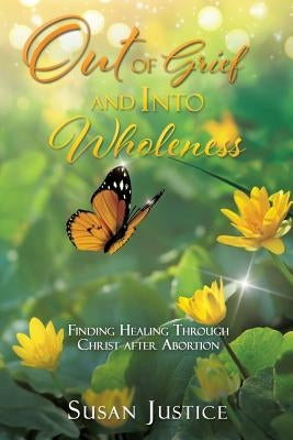 Out of Grief and Into Wholeness: Finding Healing Through Christ after Abortion by Justice, Susan