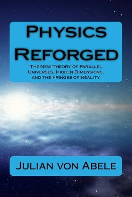 Physics Reforged: The New Theory of Parallel Universes, Hidden Dimensions, and the Fringes of Reality by Von Abele, Julian G.