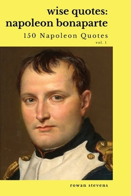 Wise Quotes: Napoleon Bonaparte (211 Napoleon Bonaparte Quotes) French Revolutionary Leader Quote Collection by Stevens, Rowan
