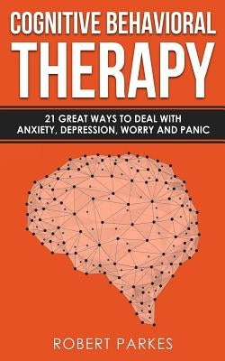Cognitive Behavioral Therapy: 21 Great Ways to Deal with Anxiety, Depression, Worry and Panic (Cognitive Behavioral Therapy Series Book 1) by Parkes, Robert