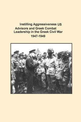 Instilling Aggressiveness: US Advisors and Greek Combat Leadership in the Greek Civil War 1947-1949 by U. S. Army Command and General Staff Col