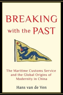 Breaking with the Past: The Maritime Customs Service and the Global Origins of Modernity in China by Van de Ven, Hans