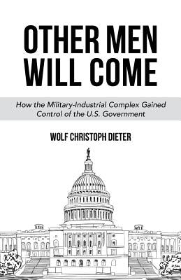 Other Men Will Come: How the Military-Industrial Complex Gained Control of the U.S. Government by Dieter, Wolf Christoph