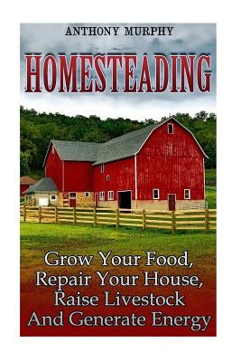 Homesteading: Grow Your Food, Repair Your House, Raise Livestock And Generate Energy: (Homesteading for Beginners, Farming) by Murphy, Anthony