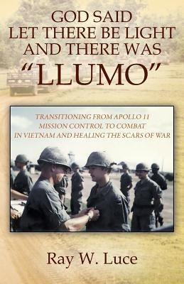 God Said Let There Be Light and There Was "Llumo": Transitioning from Apollo 11 Mission Control to Combat in Vietnam and Healing the Scars of War by Luce, Ray W.