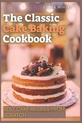 The Classic Cake Baking Cookbook: Best Cake Recipes from Scratch by Moore, Emma